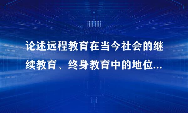 论述远程教育在当今社会的继续教育、终身教育中的地位及作用 不能低于2500字