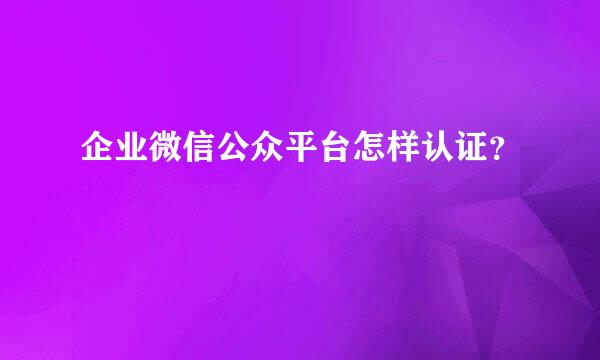 企业微信公众平台怎样认证？