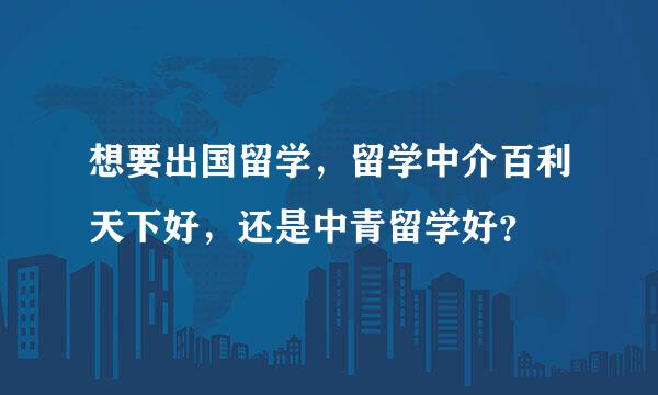 想要出国留学，留学中介百利天下好，还是中青留学好？