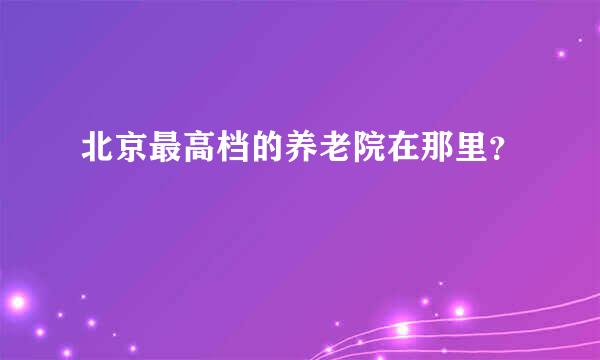 北京最高档的养老院在那里？