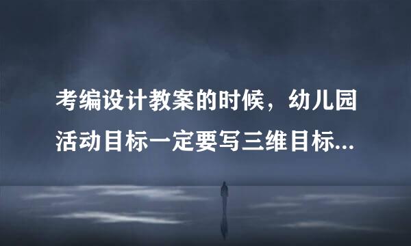 考编设计教案的时候，幼儿园活动目标一定要写三维目标（认知 能力 情感）吗？