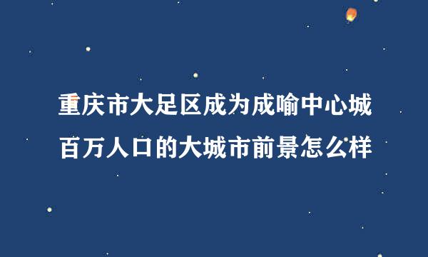 重庆市大足区成为成喻中心城百万人口的大城市前景怎么样