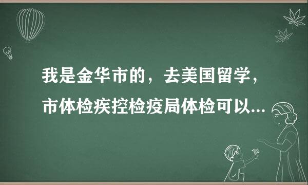 我是金华市的，去美国留学，市体检疾控检疫局体检可以么，还是一定要到杭州？急求