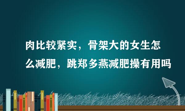 肉比较紧实，骨架大的女生怎么减肥，跳郑多燕减肥操有用吗