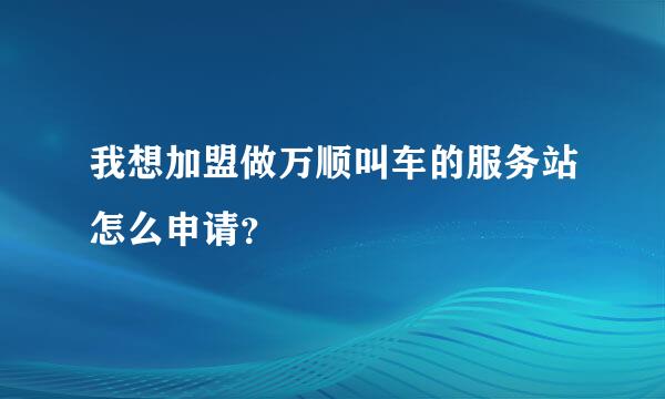 我想加盟做万顺叫车的服务站怎么申请？