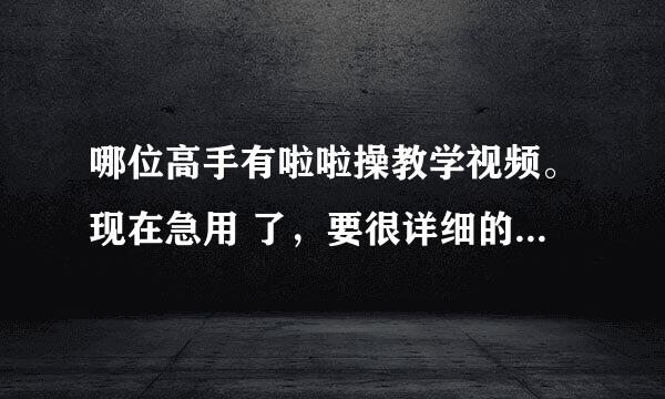 哪位高手有啦啦操教学视频。现在急用 了，要很详细的教学，谢谢啦