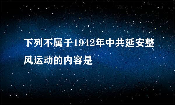 下列不属于1942年中共延安整风运动的内容是