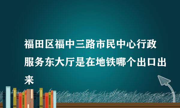 福田区福中三路市民中心行政服务东大厅是在地铁哪个出口出来