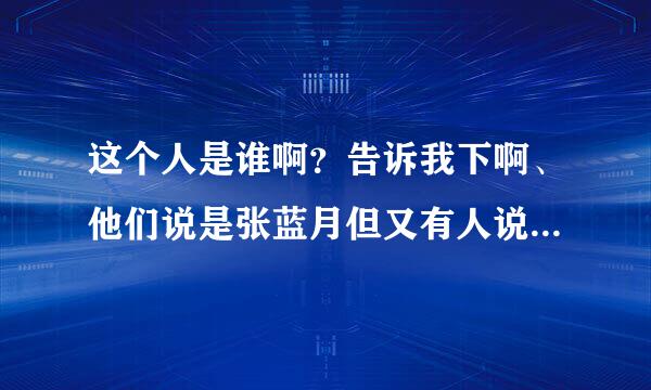 这个人是谁啊？告诉我下啊、他们说是张蓝月但又有人说不是、到底是谁啊