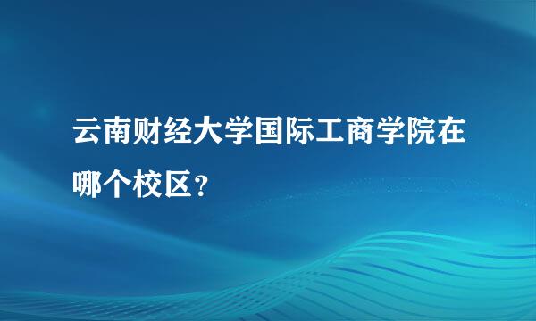 云南财经大学国际工商学院在哪个校区？