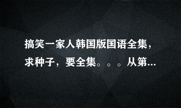 搞笑一家人韩国版国语全集，求种子，要全集。。。从第一部开始的。。。