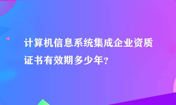 计算机信息系统集成企业资质证书有效期多少年？