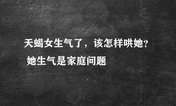 天蝎女生气了，该怎样哄她？ 她生气是家庭问题