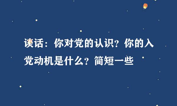 谈话：你对党的认识？你的入党动机是什么？简短一些