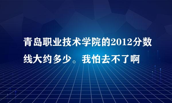 青岛职业技术学院的2012分数线大约多少。我怕去不了啊