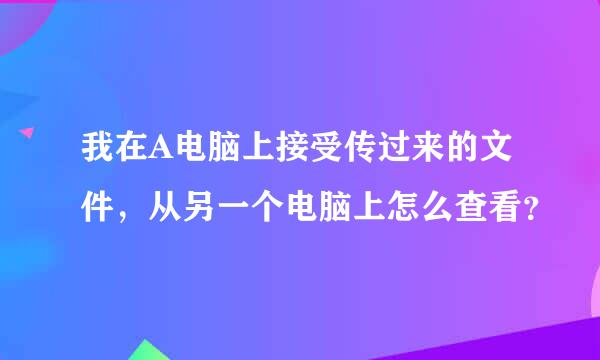 我在A电脑上接受传过来的文件，从另一个电脑上怎么查看？