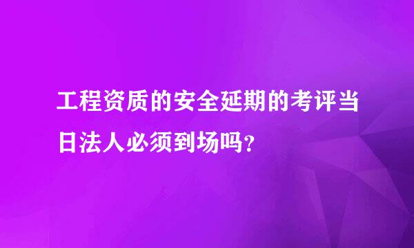 工程资质的安全延期的考评当日法人必须到场吗？