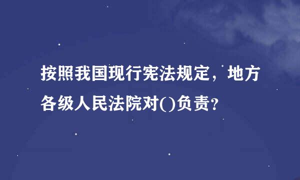 按照我国现行宪法规定，地方各级人民法院对()负责？