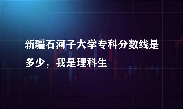 新疆石河子大学专科分数线是多少，我是理科生