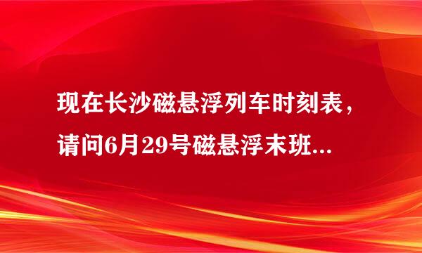 现在长沙磁悬浮列车时刻表，请问6月29号磁悬浮末班车是什么时候？