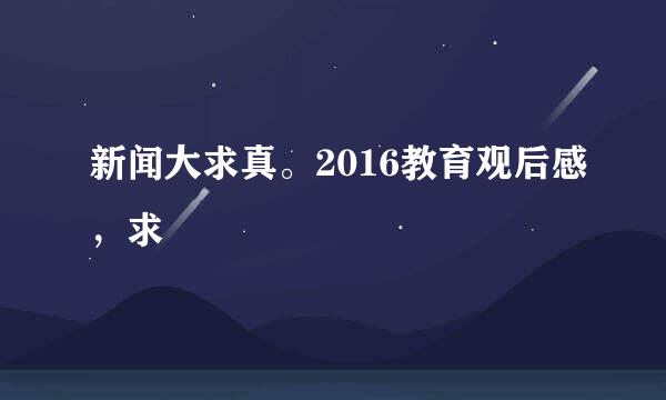 新闻大求真。2016教育观后感，求