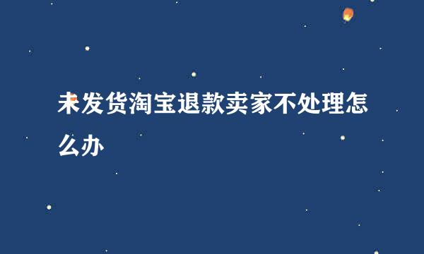 未发货淘宝退款卖家不处理怎么办