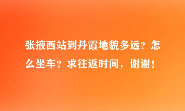 张掖西站到丹霞地貌多远？怎么坐车？求往返时间，谢谢！