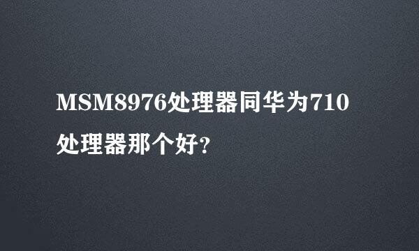 MSM8976处理器同华为710处理器那个好？