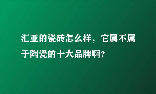 汇亚的瓷砖怎么样，它属不属于陶瓷的十大品牌啊？