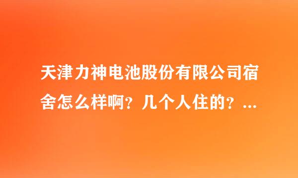 天津力神电池股份有限公司宿舍怎么样啊？几个人住的？ 我武汉大学的本科生，望告知