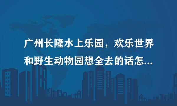 广州长隆水上乐园，欢乐世界和野生动物园想全去的话怎么购票便宜，有通票，三个一起吗，三个都在一个地方