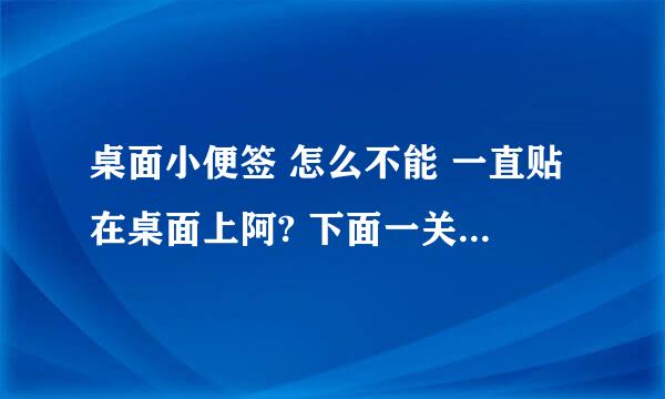 桌面小便签 怎么不能 一直贴在桌面上阿? 下面一关掉都关了, 以前是一直粘在桌面上