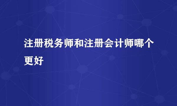 注册税务师和注册会计师哪个更好