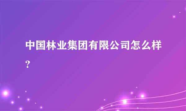 中国林业集团有限公司怎么样？