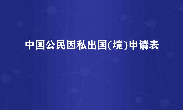 中国公民因私出国(境)申请表