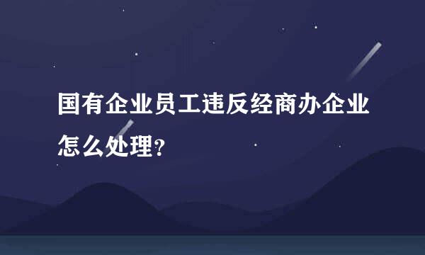 国有企业员工违反经商办企业怎么处理？