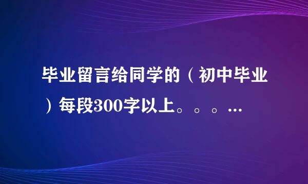 毕业留言给同学的（初中毕业）每段300字以上。。。数量不限。。越多越好哈。。。谢谢啦。。急用啊！！！