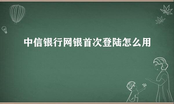 中信银行网银首次登陆怎么用