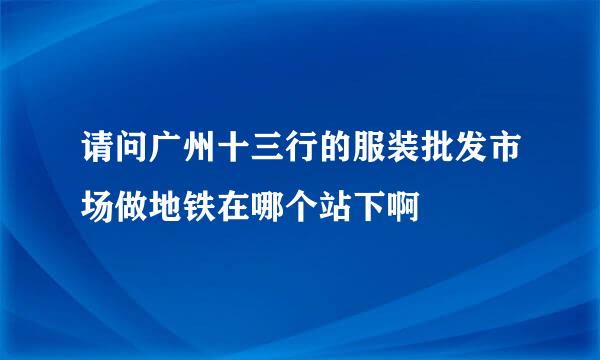 请问广州十三行的服装批发市场做地铁在哪个站下啊