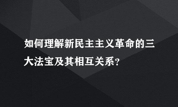 如何理解新民主主义革命的三大法宝及其相互关系？