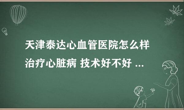 天津泰达心血管医院怎么样 治疗心脏病 技术好不好 最好是在那儿治疗过的回答一下 麻烦了。