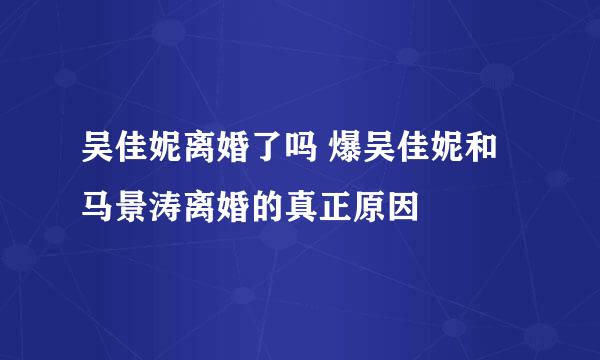 吴佳妮离婚了吗 爆吴佳妮和马景涛离婚的真正原因