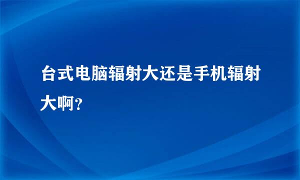 台式电脑辐射大还是手机辐射大啊？