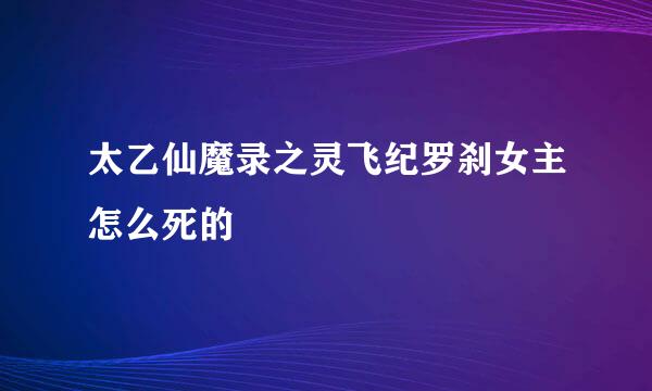 太乙仙魔录之灵飞纪罗刹女主怎么死的