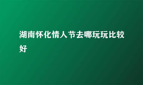 湖南怀化情人节去哪玩玩比较好