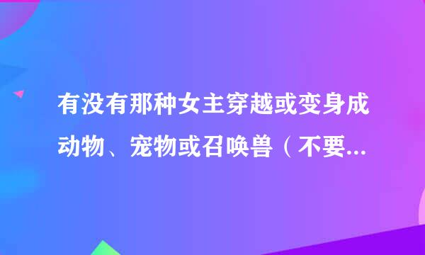 有没有那种女主穿越或变身成动物、宠物或召唤兽（不要女变男，男变女）的小说