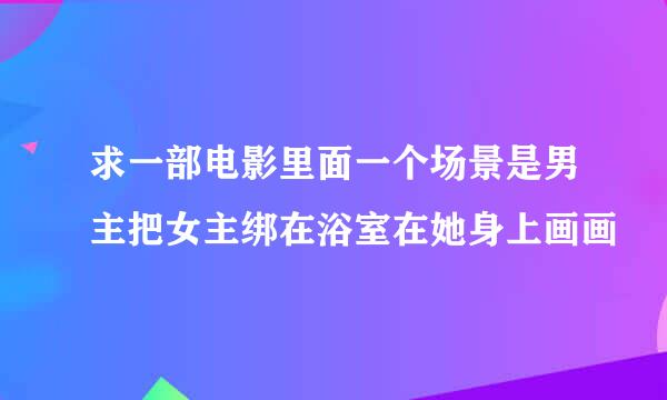 求一部电影里面一个场景是男主把女主绑在浴室在她身上画画