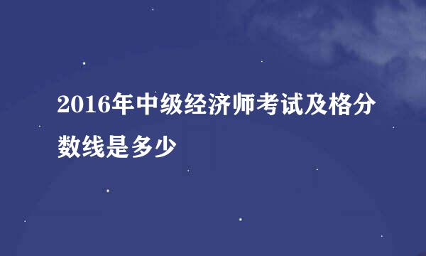 2016年中级经济师考试及格分数线是多少