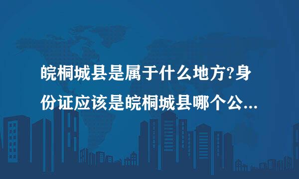 皖桐城县是属于什么地方?身份证应该是皖桐城县哪个公安局的章