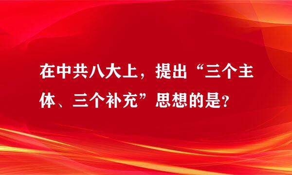 在中共八大上，提出“三个主体、三个补充”思想的是？